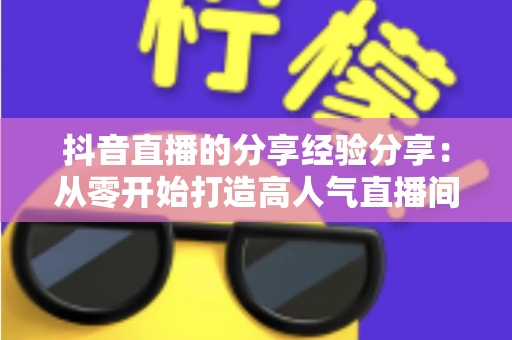 抖音直播的分享经验分享:从零开始打造高人气直播间的实战指南 抖音直播的分享经验分享:从零开始打造高人气直播间的实战指南