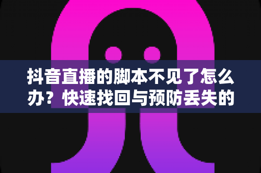 抖音直播的脚本不见了怎么办？快速找回与预防丢失的完整指南