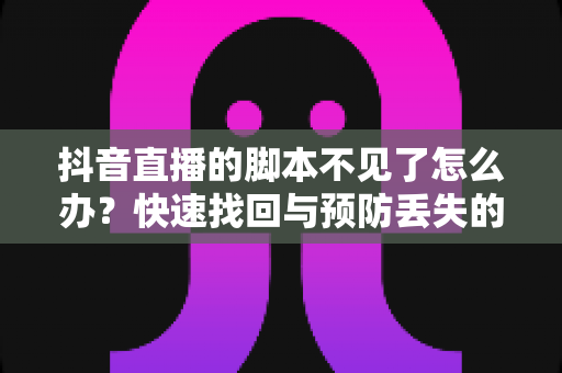 抖音直播的脚本不见了怎么办？快速找回与预防丢失的完整指南