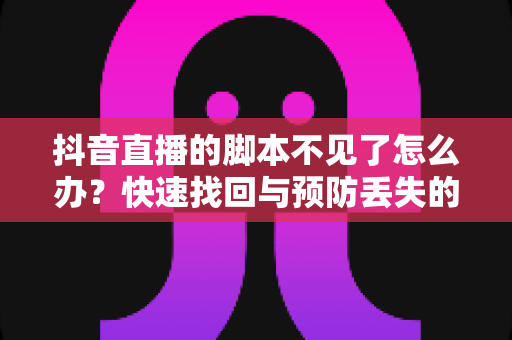 抖音直播的脚本不见了怎么办？快速找回与预防丢失的完整指南
