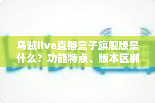 乌贼live直播盒子旗舰版是什么？功能特点、版本区别与安全使用全解析