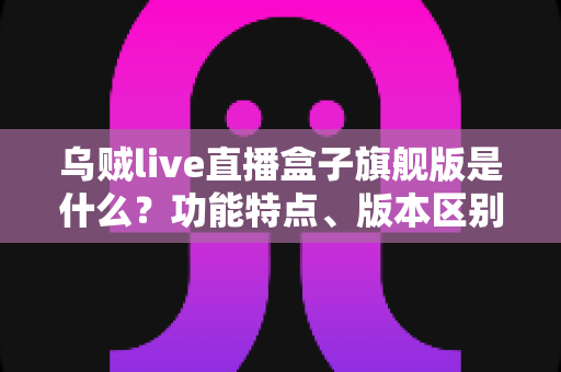 乌贼live直播盒子旗舰版是什么？功能特点、版本区别与安全使用全解析