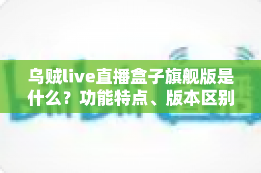 乌贼live直播盒子旗舰版是什么？功能特点、版本区别与安全使用全解析