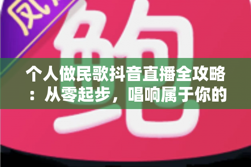 个人做民歌抖音直播全攻略:从零起步,唱响属于你的舞台 个人做民歌抖音直播全攻略:从零起步,唱响属于你的舞台