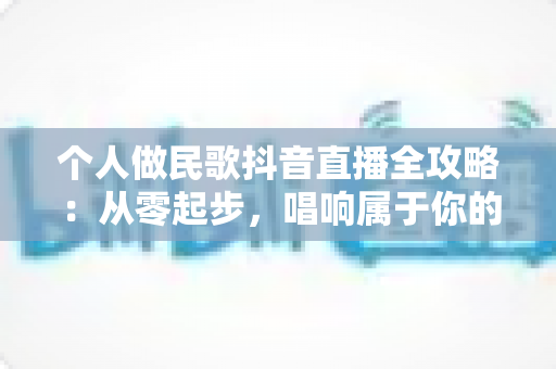 个人做民歌抖音直播全攻略:从零起步,唱响属于你的舞台 个人做民歌抖音直播全攻略:从零起步,唱响属于你的舞台