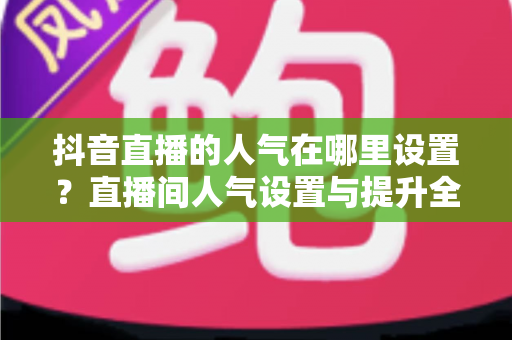抖音直播的人气在哪里设置?直播间人气设置与提升全攻略 抖音直播的人气在哪里设置?直播间人气设置与提升全攻略