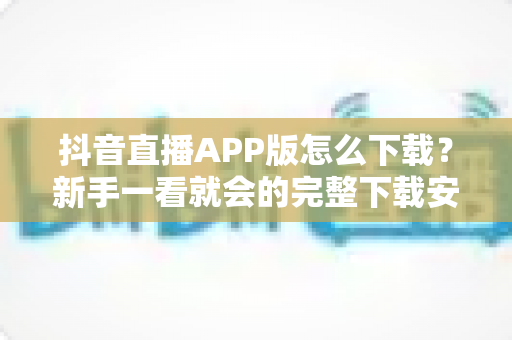抖音直播APP版怎么下载?新手一看就会的完整下载安装教程与避坑指南 抖音直播APP版怎么下载?新手一看就会的完整下载安装教程与避坑指南