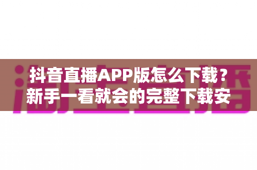 抖音直播APP版怎么下载?新手一看就会的完整下载安装教程与避坑指南 抖音直播APP版怎么下载?新手一看就会的完整下载安装教程与避坑指南
