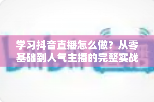 学习抖音直播怎么做？从零基础到人气主播的完整实战指南