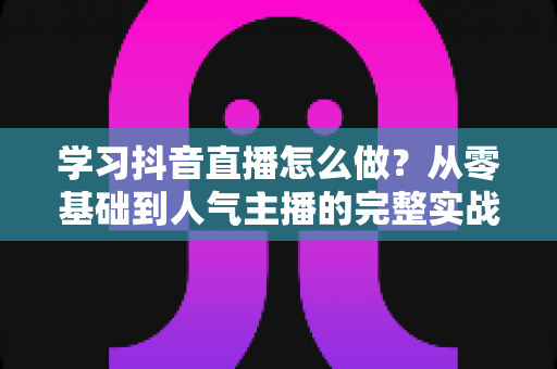 学习抖音直播怎么做？从零基础到人气主播的完整实战指南