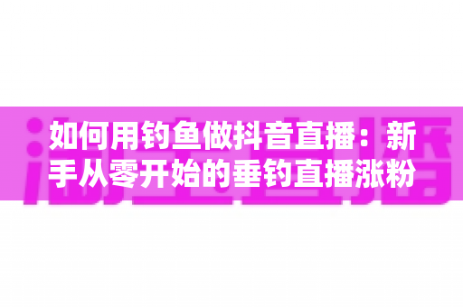 如何用钓鱼做抖音直播:新手从零开始的垂钓直播涨粉与变现全攻略 如何用钓鱼做抖音直播:新手从零开始的垂钓直播涨粉与变现全攻略
