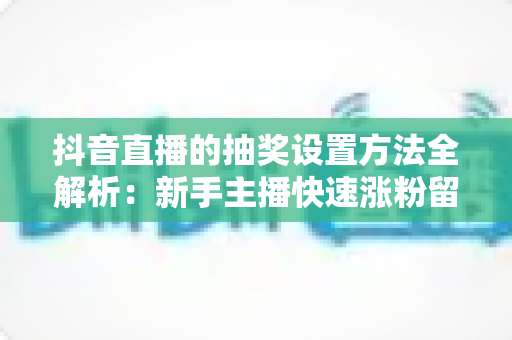 抖音直播的抽奖设置方法全解析：新手主播快速涨粉留人的实战指南