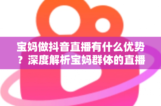 宝妈做抖音直播有什么优势?深度解析宝妈群体的直播潜力与变现路径 宝妈做抖音直播有什么优势?深度解析宝妈群体的直播潜力与变现路径