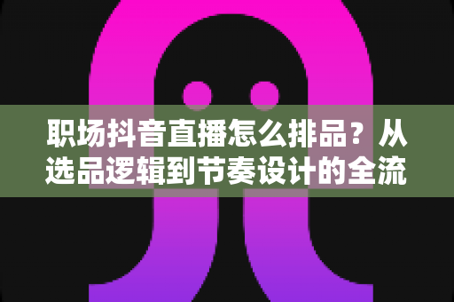 职场抖音直播怎么排品？从选品逻辑到节奏设计的全流程实战指南