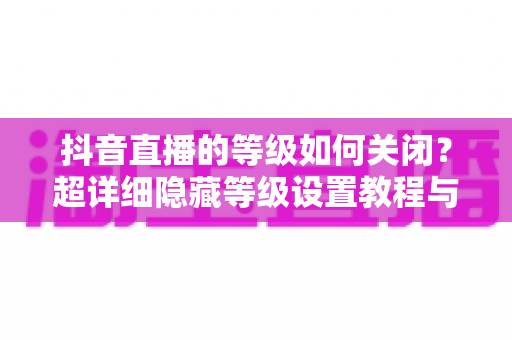 抖音直播的等级如何关闭？超详细隐藏等级设置教程与实用技巧全解析
