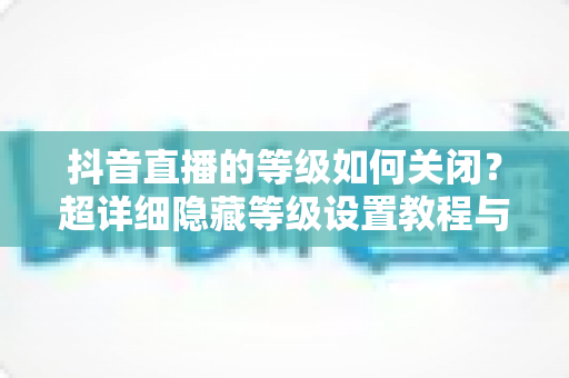抖音直播的等级如何关闭？超详细隐藏等级设置教程与实用技巧全解析