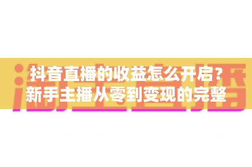 抖音直播的收益怎么开启?新手主播从零到变现的完整实操指南 抖音直播的收益怎么开启?新手主播从零到变现的完整实操指南