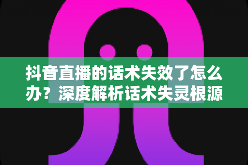 抖音直播的话术失效了怎么办？深度解析话术失灵根源与破局实战指南