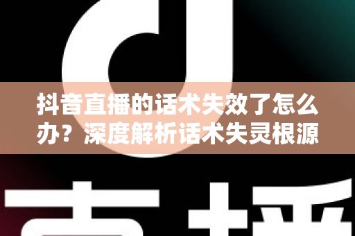 抖音直播的话术失效了怎么办？深度解析话术失灵根源与破局实战指南