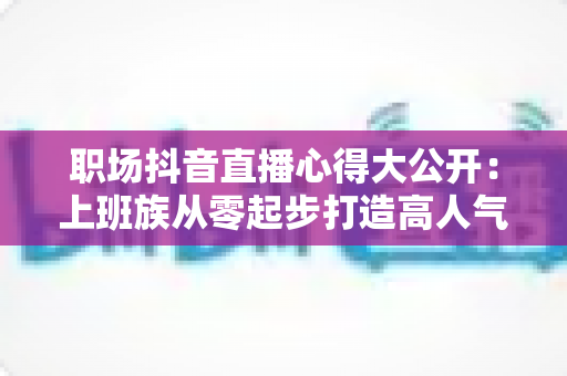 职场抖音直播心得大公开:上班族从零起步打造高人气直播间的实战指南 职场抖音直播心得大公开:上班族从零起步打造高人气直播间的实战指南