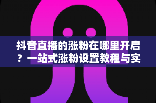 抖音直播的涨粉在哪里开启？一站式涨粉设置教程与实战技巧全解析