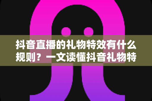 抖音直播的礼物特效有什么规则？一文读懂抖音礼物特效等级、触发条件与平台规范全攻略