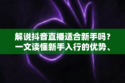 解说抖音直播适合新手吗?一文读懂新手入行的优势、难点与实操攻略 解说抖音直播适合新手吗?一文读懂新手入行的优势、难点与实操攻略