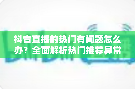 抖音直播的热门有问题怎么办?全面解析热门推荐异常的原因与实用解决方案 抖音直播的热门有问题怎么办?全面解析热门推荐异常的原因与实用解决方案