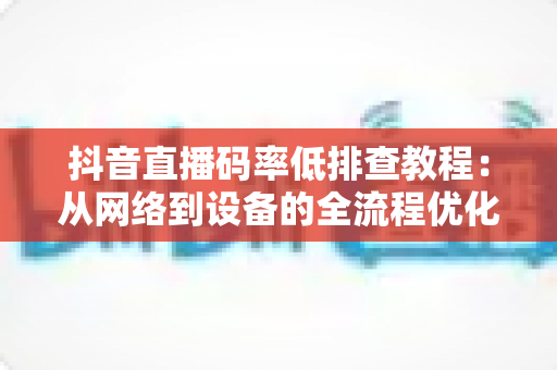 抖音直播码率低排查教程:从网络到设备的全流程优化指南,快速提升直播画质 抖音直播码率低排查教程:从网络到设备的全流程优化指南,快速提升直播画质
