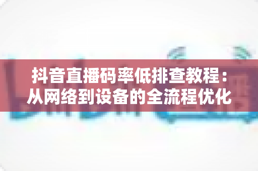 抖音直播码率低排查教程：从网络到设备的全流程优化指南，快速提升直播画质