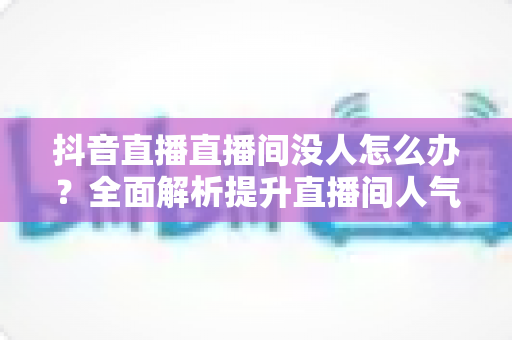 抖音直播直播间没人怎么办?全面解析提升直播间人气与流量的实用攻略 抖音直播直播间没人怎么办?全面解析提升直播间人气与流量的实用攻略