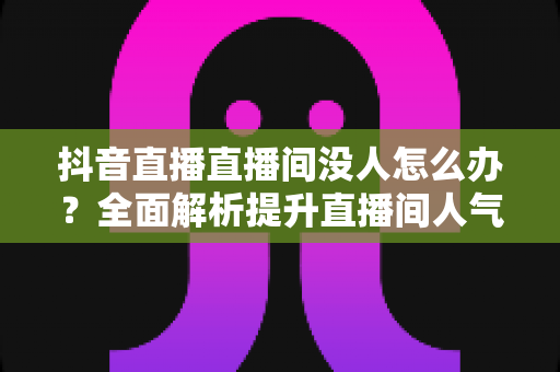抖音直播直播间没人怎么办?全面解析提升直播间人气与流量的实用攻略 抖音直播直播间没人怎么办?全面解析提升直播间人气与流量的实用攻略