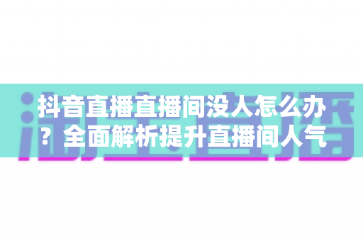 抖音直播直播间没人怎么办?全面解析提升直播间人气与流量的实用攻略 抖音直播直播间没人怎么办?全面解析提升直播间人气与流量的实用攻略