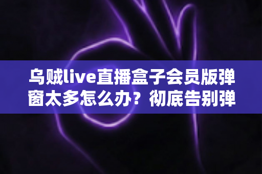 乌贼live直播盒子会员版弹窗太多怎么办?彻底告别弹窗广告的完整实用指南 乌贼live直播盒子会员版弹窗太多怎么办?彻底告别弹窗广告的完整实用指南