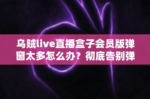 乌贼live直播盒子会员版弹窗太多怎么办？彻底告别弹窗广告的完整实用指南