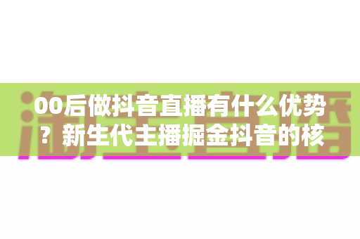 00后做抖音直播有什么优势?新生代主播掘金抖音的核心竞争力与实战指南全解析 00后做抖音直播有什么优势?新生代主播掘金抖音的核心竞争力与实战指南全解析