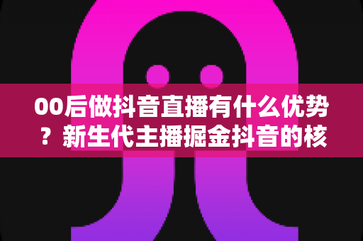 00后做抖音直播有什么优势?新生代主播掘金抖音的核心竞争力与实战指南全解析 00后做抖音直播有什么优势?新生代主播掘金抖音的核心竞争力与实战指南全解析