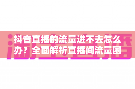 抖音直播的流量进不去怎么办？全面解析直播间流量困局的破局之道