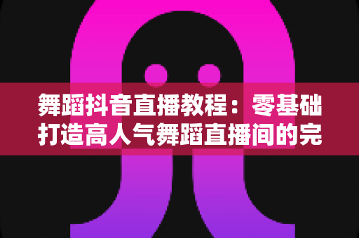 舞蹈抖音直播教程：零基础打造高人气舞蹈直播间的完整实战指南