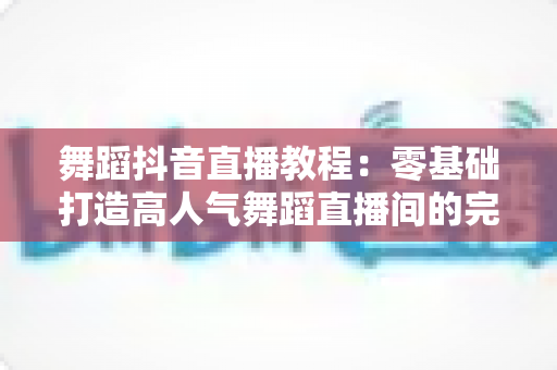 舞蹈抖音直播教程：零基础打造高人气舞蹈直播间的完整实战指南
