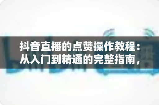 抖音直播的点赞操作教程:从入门到精通的完整指南,手把手教你玩转直播间互动 抖音直播的点赞操作教程:从入门到精通的完整指南,手把手教你玩转直播间互动