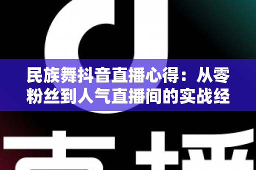 民族舞抖音直播心得：从零粉丝到人气直播间的实战经验分享
