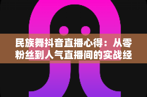 民族舞抖音直播心得：从零粉丝到人气直播间的实战经验分享