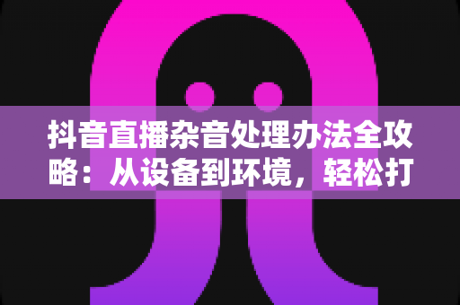 抖音直播杂音处理办法全攻略：从设备到环境，轻松打造高清无声噪直播间