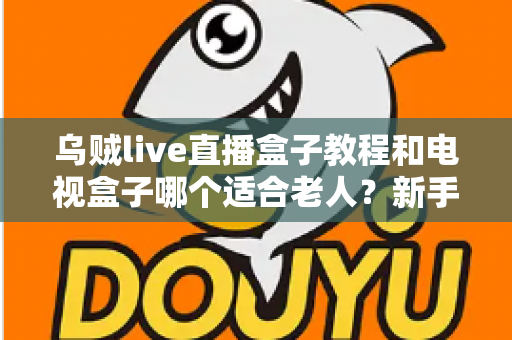 乌贼live直播盒子教程和电视盒子哪个适合老人？新手保姆级指南与选购攻略全解析