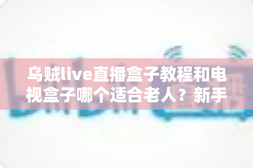 乌贼live直播盒子教程和电视盒子哪个适合老人？新手保姆级指南与选购攻略全解析