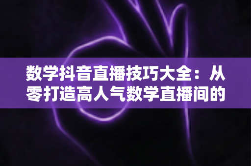 数学抖音直播技巧大全:从零打造高人气数学直播间的实战指南 数学抖音直播技巧大全:从零打造高人气数学直播间的实战指南