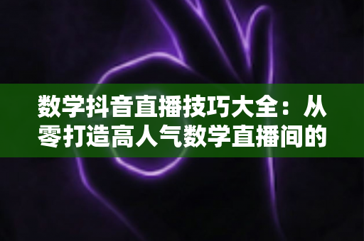 数学抖音直播技巧大全:从零打造高人气数学直播间的实战指南 数学抖音直播技巧大全:从零打造高人气数学直播间的实战指南