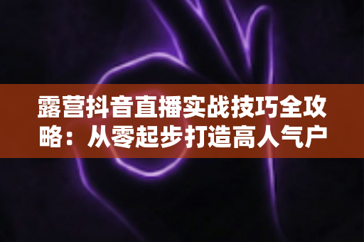 露营抖音直播实战技巧全攻略:从零起步打造高人气户外直播间,新手也能快速涨粉变现 露营抖音直播实战技巧全攻略:从零起步打造高人气户外直播间,新手也能快速涨粉变现
