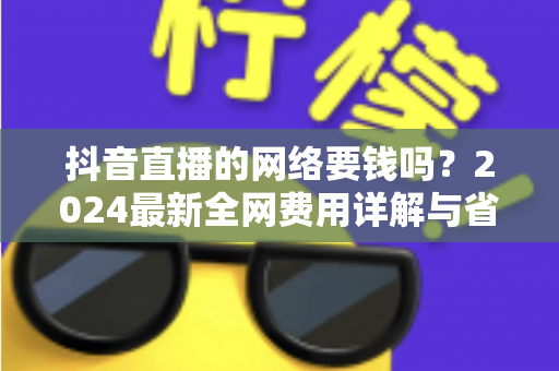 抖音直播的网络要钱吗？2024最新全网费用详解与省钱指南（新手必读）